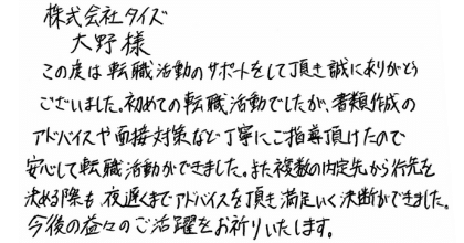 株式会社タイズ 大野樣 この度は転職活動のサポートをして頂き誠にありがとうございました。  初めての転職活動でしたが、書類作成のアドバイスや面接対策など丁寧にご指導頂けたので安心して転職活動ができました。また複数の内定先から行先を決める際も、夜遅くまでアドバイスを頂き満足いく決断ができました。今後の益々のご活躍をお祈りいたします。