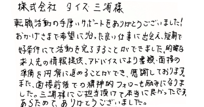 株式会社 タイズ三浦様 転職活動の手厚いサポートをありがとうございました!おかげさまで希望に沿った良い仕事に出会え、短期で好条件にて活動を完了することができました。的確な 求人先の情報提供、アドバイスにより書類・面接の準備を円滑に進めることができ、感謝しております。また、面接前後での精神的フォローも励みになりました。三浦様にご担当頂けて本当に良かったです。あらためて、ありがとうございました。