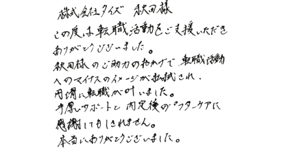 株式会社タイズ 秋田様 この度は転職活動をご支援いただきありがとうございました。 秋田様のご助力のおかげで、転職活動へのマイナスのイメージが払拭され、円滑に転職が叶いました。 手厚いサポートと内定後のアフターケアに感謝してもしきれません。 本当にありがとうございました。