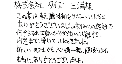 株式会社タイズ三浦様 この度は転職活動をサポートいただき、ありがとうございました。初めての経験で、何からすれば良いか分からない状態から、内定まで、導いていただきました。 新しい会社でも、心機一転、頑張ります。本当にありがとうございました。