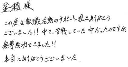 釜瀨樣 この度は転職活動のサポート頂きありがとうございました!! 中々、苦戦していた中だったのですが、無事成功できました!! 本当にありがとうございました。