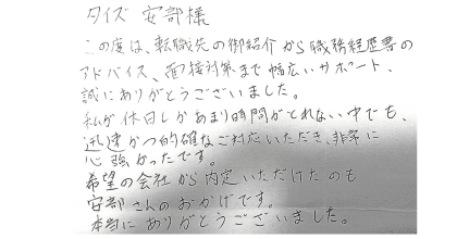 タイズ 安部様 この度は、転職先の御紹介から職務経歴書のアドバイス、面接対策まで幅広いサポート、 誠にありがとうございました。 私が休日しかあまり時間がとれない中でも、迅速かつ的確なご対応いただき、非常に心強かったです。 希望の会社から内定いただけたのも安部さんのおかげです。 本当にありがとうございました。