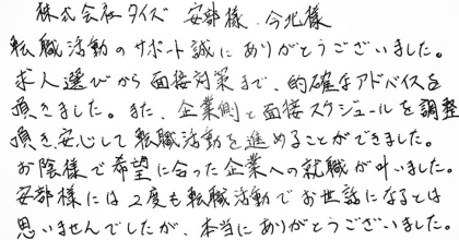 株式会社タイズ 安部様 今北様  転職活動のサポート誠にありがとうございました。 求人選びから面接対策まで、的確なアドバイスを頂きました。また、企業側と面接スケジュールを調整頂き安心して転職活動を進めることができました。  お陰様で希望に合った企業への就職が叶いました。安部様には2度も転職活動でお世話になるとは思いませんでしたが、本当にありがとうございました。 