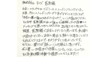 株式会社タイズ前原様 出会いのきっかけは、ビズリーチのヘッドハンティングでした。 正直、多くのヘッドハンターから声がかかっておりましたが、 「本当に僕の強みをわかっているのか?」という内容ばかりでした。そんな中、前原様は私の強みを理解した内容にてメッセージを送ってきてくれたため、返信させて頂きました。結果、前原様で本当によかったと思います。転職も大成功でした。本当に要点を軸に必要なことだけ を伝えて下さるので、わかりやすくて良かったです。もちろん、聞けば詳しいことも教えて頂けます。 求人票~内定まで非常にシンプル・スリム・コンパクトそんな転職活動を提供してもらえます!!!