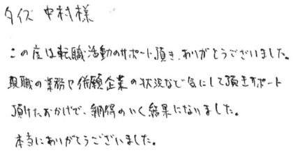 タイズ 中村様 この度は転職活動のサポート頂き、ありがとうございました。 現職の業務や併願企業の状況など気にして頂きサポート頂けたおかげで、納得のいく結果になりました。 本当にありがとうございました。