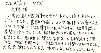 株式会社タイズ大野様 この度は転職活動のサポートをして頂きありがとうございました。書類作成のコツや面接での受け応えについて丁寧にご指導頂けたおかげで、短期間で希望条件にマッチした転職先に内定を頂くことが できました。転職に関して不安なことを相談する際には、時間を問わずご対応頂けて非常に助かりました。大変感謝しております。本当にありがとうございました。