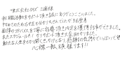 株式会社タイズ三浦様 転職活動をサポート頂き誠にありがとうございました。 初めてのため右も左も分かりませんでしたが、経歴書、面接のアドバイスを丁寧に指導頂き内定を獲得する事ができました。 またスケジュールもしっかりサポート頂き大変助かりました。 新たな人生を切り開くきっかけとなり、感謝の気持ちでいっぱいです! 心機一転頑張ります!!