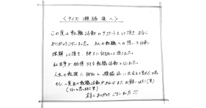 <タイズ瀬脇様へ> この度は転職活動のサポートをして頂き、本当にありがとうございました。 私の転職への想いを非常に理解して頂き、紳士に向きあって頂けました。 私自身が納得できる転職活動となりました。 人生の転機に御社と瀨脇様に出会えて良かったです。 もし、二度目の転職活動があればまたお願いします!(笑) (ないと思います) 本当にありがとうございました!!!