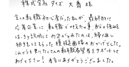 株式会社タイズ 大島様 全くの転職初心者だった私が、最終的に応募企業に転職で叶えたい事、自分の強みをはっきり説明して内定がとれたのは、繰り返し相手をしてもらった模擬面接のおかげでした。 これからも更にたくさんの転職希望者をサポートしてあげて下さい!本当にありがとうございました。