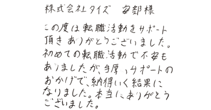 株式会社タイズ安部様  この度は転職活動をサポート頂きありがとうございました。 初めての転職活動で不安もありましたが、手厚いサポートのおかげで、納得いく結果になりました。本当にありがとうございました。