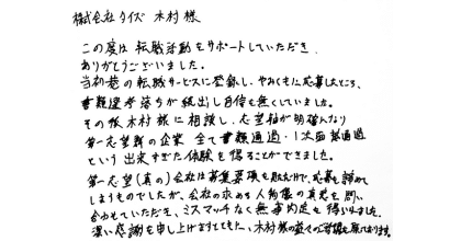 株式会社タイズ木村様 この度は転職活動をサポートしていただき、 ありがとうございました。 当初巷の転職サービスに登録し、やみくもに応募したところ、 書類選考落ちが続出し自信を無くしていました。 その後木村様に相談し、志望軸が明確になり第一志望の企業全て書類通過・1次面接通過という出来すぎた体験を得ることができました。 第一志望(真の)会社は募集要項を見ただけで、応募を諦めてしまうものでしたが、会社の求める人物像の真意を問い合わせていただき、ミスマッチなく無事内定を得られました。深い感謝を申し上げますとともに、木村様の益々のご活躍を願っております。