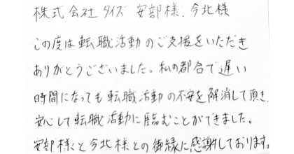 株式会社タイズ 安部様、今北様 この度は転職活動のご支援をいただきありがとうございました。私の都合で遅い時間になっても転職活動の不安を解消して頂き安心して転職活動に臨むことができました。安部様と今北様との御縁に感謝しております。