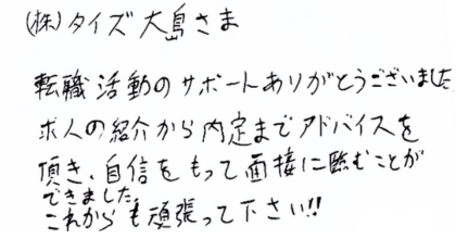 （株)タイズ大島さま 転職活動のサポートありがとうございました。 求人の紹介から内定までアドバイスを頂き、自信をもって面接に断むことができました。 これからも頑張って下さい!!