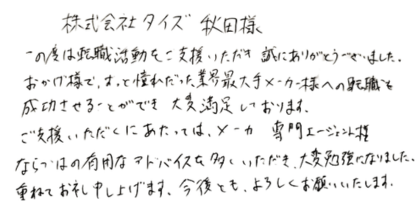 株式会社タイズ秋田様 この度は転職活動をご支援いただき誠にありがとうございました。 おかげ様で、ずっと憧れだった業界最大手メーカー様への転職を成功させることができ大変満足しております。 ご支援いただくにあたっては、メーカー専門エージェント様ならではの有用なアドバイスを多くいただき、大変勉強になりました。重ねてお礼申し上げます。今後とも、よろしくお願いいたします。