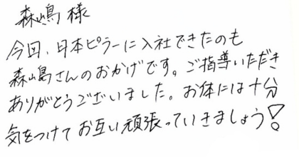 森嶋様 今回、日本ピラーに入社できたのも森嶋さんのおかげです。ご指導いただきありがとうございました。お体には十分気をつけてお互い頑張っていきましょう！