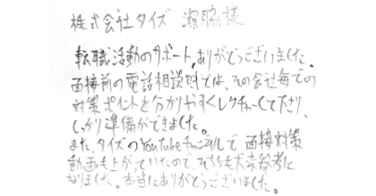 株式会社タイズ 瀨脇様 転職活動のサポート、ありがとうございました。 面接前の電話相談時では、その会社毎での対策ポイントを分かりやすくレクチャーして下さり、しっかり準備ができました。 また、タイズのYouTubeチャンネルで面接対策動画も上がっていたので、そちらも大変参考になりました。本当にありがとうございました。