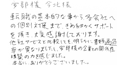 安部様今北様 転職の基本的な事から、各会社への個別対策まで、きめ細かくサポートを頂き、大変感謝しております。 他社サービスと比較しても、明らかに書類通過率が異なりましたし、安部様の企業との関係性構築の力を感じました。 本当に、ありがとうございました。