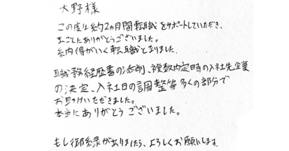 大野様 この度は約2ヵ月間転職をサポートしていただき、まことにありがとうございました。 納得がいく転職となりました。 職務経歴書の添削、複数内定時の入社先企業の決定、入社日の調整等多くの部分でお助けいただきました。 本当にありがとうございました。 もし御縁がありましたら、よろしくお願いします。