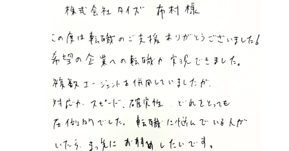 株式会社タイズ 布村様　この度は転職のご支援ありがとうございました! 希望の企業への転職が実現できました。複数エージェントを併用していましたが、対応やスピード、確実性、どれをとっても圧倒的でした。 転職に悩んでいる人がいたら、まっ先におすすめしたいです。