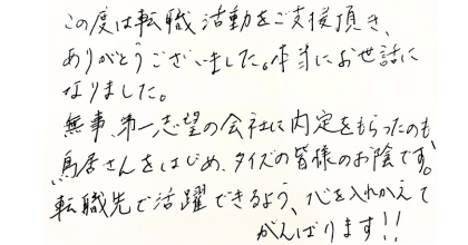 この度は転職活動をご支援頂き、ありがとうございました。本当にお世話になりました。 無事、第一志望の会社に内定をもらったのも、鳥居さんをはじめ、タイズの皆様のお陰です。 転職先で活躍できるよう、心を入れかえてがんばります!!
