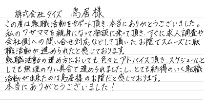 株式会社タイズ 鳥居様 この度は転職活動をサポート頂き、本当にありがとうございました。 私のワガママを親身になって相談に乗って頂き、すぐに求人調査や会社側への問い合せ対応などして頂いたお陰でスムーズに転職活動が進められたと感じております。 転職活動の進め方においても色々とアドバイス頂き、スケジュールとしても無理のない具合で進められましたし、とても納得のいく転職活動が出来たのは鳥居様のお陰だと感じております。 本当にありがとうございました!
