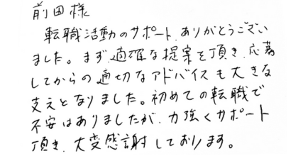 前田様 転職活動のサポート、ありがとうございました。まず適確な提案を頂き、応募してからの適切なアドバイスも大きな支えとなりました。初めての転職で不安はありましたが、力強くサポート頂き、大変感謝しております。