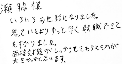 瀨脇様 いろいろお世話になりました。 思っていたよりずっと早く転職できてたすかりました。 面接対策がしっかりしてもらえたのが大きかったと思います。