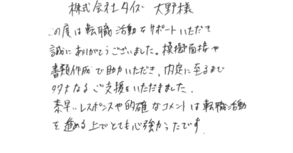 株式会社タイズ 大野様  この度は転職活動をサポートいただき誠にありがとうございました。模擬面接や書類作成で助力いただき、内定に至るまで多大なるご支援をいただきました。素早いレスポンスや的確なコメントは転職活動を進める上でとても心強かったです。