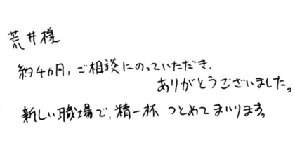 荒井様  約4ヵ月、ご相談にのっていただき、ありがとうございました。 新しい職場で、精一杯つとめてまいります。