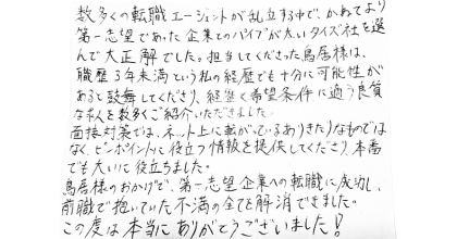 数多くの転職エージェントが乱立する中で、かねてより第一志望であった企業とのパイプが太いタイズ社を選んで大正解でした。担当してくださった鳥居様は、職歴3年未満という私の経歴でも十分に可能性があると鼓舞してくださり、経歴と希望条件に適う良質求人を数多くご紹介いただきました。 面接対策では、ネット上に転がっているありきたりなものではなく、ピンポイントに役立つ情報を提供してくださり、本番でも大いに役立ちました。 鳥居様のおかげで、第一志望企業への転職に成功し、前職で抱いていた不満の全てを解消できました。この度は本当にありがとうございました!