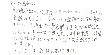 株式会社タイズ 鳥居様 転職活動のご支援を本当にありがとうございました。書類の書き方から、会社ごとの面接の話す内容までアドバイス頂き、無事希望する会社の内定をいただく事ができました。休日や遅い時間にも相談にのっていただきお手数をおかけしました。心よりお礼申しあげます。