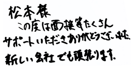 松本様 この度は面接等たくさんサポートいただきありがとうございました。 新しい会社でも頑張ります。