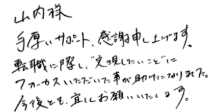 山内様 手厚いサポート、感謝申し上げます。 転職に際し、"実現したいこと"にフォーカスいただいた事が助けになりました。 今後とも、宜しくお願いいたします。
