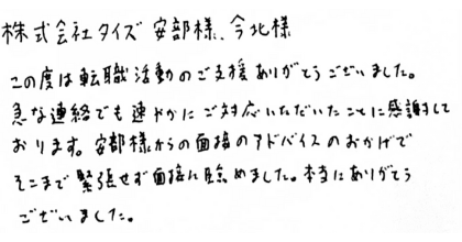 株式会社タイズ安部様、今北様 この度は転職活動のご支援ありがとうございました。急な連絡でも速やかにご対応いただいたことに感謝しております。安部様からの面接のアドバイスのおかげでそこまで緊張せず面接に臨めました。本当にありがとうございました。