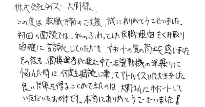 株式会社タイズ大野様 この度は、転職活動のご支援、誠にありがとうございました。初回の面談では、私のふわっとした転職理由をくみ取り的確に言語化していただき、サポートの質の高さを感じました。 その後も、面接選考が進む中で志望動機の深掘りに悩んだ時に、何度も相談に乗ってアドバイスいただきました。良い結果を得ることができたのは、大野さんにサポートしていただいたおかげです。本当にありがとうございました!
