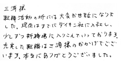 三浦様 転職活動の折には大変お世話になりました。現在はすでにダイキン社に入社し、少しずつ新職場に入りこんでいっております。 充実した転職は三浦様のおかげでございます。本当にありがとうございました。