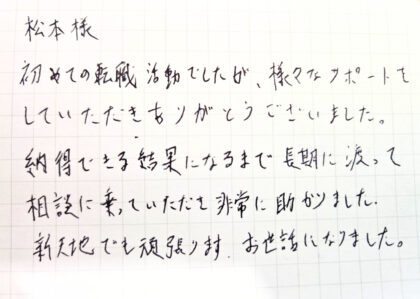 松本様　初めての転職活動でしたが、様々なサポートをしていただきありがとうございました。納得できる結果になるまで長期に渡って相談に乗っていただき非常に助かりました。新天地でも頑張ります。お世話になりました。