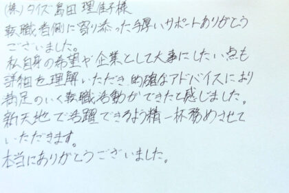 ㈱タイズ　島田理佳子様　転職者側に寄り添った手厚いサポートありがとうございました。私自身の希望や企業として大事にしたい点も詳細を理解いただき、的確なアドバイスにより満足のいく転職活動ができたと感じました。新天地で活躍できるよう精一杯努めさせていただきます。本当にありがとうございました。
