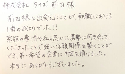 株式会社タイズ　前田様　前田様と出会えたことが、転職における1番の成功でした！！家族の事情や私の思いに真摯に向き合ってくださったことで強い信頼関係を築くことができ、第一希望の企業に内定を頂けました。本当にありがとうございました。