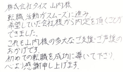 株式会社タイズ　山内様　転職活動がスムーズに進み、希望していた会社様から内定を頂くことができました。これも山内様の多大なご支援・ご声援のおかげです。初めての転職を成功に導いて下さり、心より感謝申し上げます。