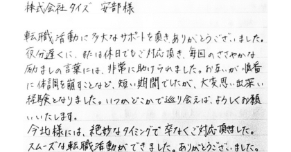 株式会社タイズ 安部様 転職活動に多大なサポートを頂き、ありがとうございました。夜分遅くに、または休日でもご対応頂き、毎回のささやかな励ましの言葉には、非常に助けられました。お互いが順番に体調を崩すことなど、短い期間でしたが、大変思い出深い経験となりました。いつかどこかで巡り会えば、よろしくお願 いいたします。 今北様には、絶妙なタイミングで卒なくご対応頂きました。スムーズな転職活動ができました。ありがとうございました。