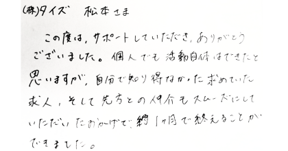 (株)タイズ松本さま この度は、サポートしていただき、ありがとうございました。 個人でも活動自体はできたと思いますが、自分で知り得なかった求めていた求人、そして先方との仲介もスムーズにしていただいたおかげで、約1ヶ月で終えることが できました。