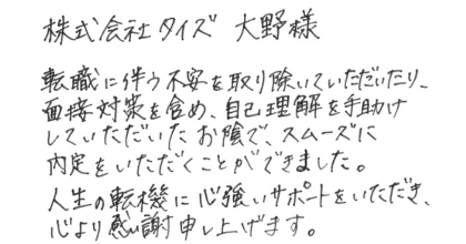 株式会社タイズ大野様 転職に伴う不安を取り除いていただいたり、面接対策を含め、自己理解を手助けしていただいたお陰で、スムーズに内定をいただくことができました。 人生の転機に心強いサポートをいただき、心より感謝申し上げます。