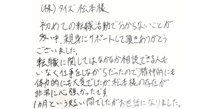 (株)タイズ松本様 初めての転職活動で分からないことが多い中、親身にサポートして頂きありがとうございました。 転職に関してはなかなか相談できる人もいなく仕事をしながらだったので、精神的にも体力的にも大変でしたが、松本様の存在が 非常に心強かったです。 1ヵ月という短い間でしたがお世話になりました。
