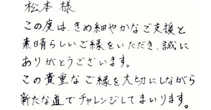 松本樣 この度は、きめ細やかなご支援と素晴らしいご縁をいただき、誠にありがとうございます。 この貴重なご縁を大切にしながら新たな道でチャレンジしてまいります。
