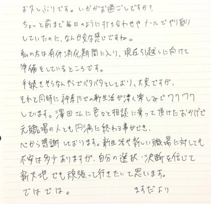 お久しぶりです。いかがお過ごしですか？ちょっと前まで毎日のように打ち合わせやメールでやり取りしていたのに、なんか変な感じですね。私の方は有休消化期間に入り、現在引越しに向けて準備をしているところです。手続きやらなんやらでバタバタとしており、大変ですが、それと同時に神奈川での新生活が凄く楽しみでワクワクしています。澤田さんに色々と相談に乗って頂けたおかげで元職場の人とも円満に終わる事ができ、心から感謝しております。新生活や新しい職場に対しても不安は多少ありますが、自分の選択・決断を信じて新天地でも頑張って行きたいと思います。ではでは。ますだより
