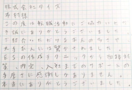 株式会社タイズ　布村様　この度は転職活動にご協力いただき誠にありがとうございました。ご紹介いただける求人の多さや、大手求人には驚かされました。ESの作成テクニックから面接対策、内定、入社までのサポートの手厚さに感謝しかありません。本当にありがとうございました。