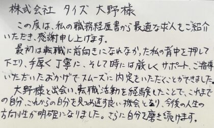 株式会社タイズ　大野様　この度は、私の職務経歴書から最適な求人をご紹介いただき、感謝申し上げます。最初は転職に前向きになれなかった私の背中を押して下さり、手厚く丁寧に、そして時には厳しくサポート、ご指導いただいたおかがでスムーズに内定をいただくことができました。大野様と出会い、転職活動を経験したことで、これまでの自分、これからの自分を見つめ直す良い機会となり、今後の人生の方向性が明確になりました。さらに自分を磨き続けます。