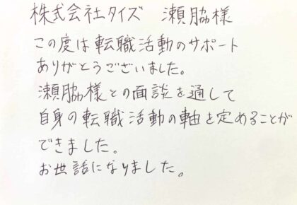 株式会社タイズ　瀬脇様　この度は転職活動のサポートありがとうございました。瀬脇様との面談を通して自身の転職活動の軸を定めることができました。お世話になりました。