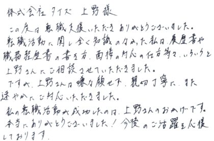 株式会社タイズ　上野様　この度は転職支援いただきありがとうございました。転職活動に関し全く知識のなかった私は、履歴書や職務経歴書の書き方、面接の対応の仕方等、いろいろと上野さんにご相談させていただきました。ですが、上野さんは嫌な顔せず、親切丁寧に、また速やかにご対応いただきました。私の転職活動が成功したのは、上野さんのおかげです。本当にありがとうございました！今後のご活躍を応援しております。